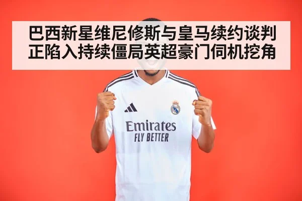 巴西新星维尼修斯与皇马续约谈判正陷入持续僵局英超豪门伺机挖角