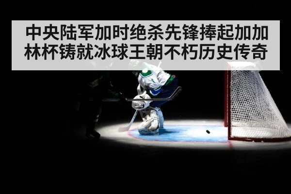 中央陆军加时绝杀先锋捧起加加林杯铸就冰球王朝不朽历史传奇