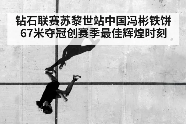 钻石联赛苏黎世站中国冯彬铁饼67米夺冠创赛季最佳辉煌时刻