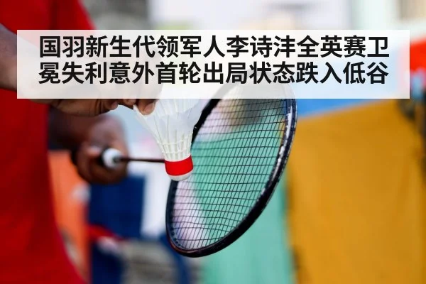 国羽新生代领军人李诗沣全英赛卫冕失利意外首轮出局状态跌入低谷